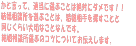 かと言って、適当に選ぶことは絶対にダメです!! 結婚相談所を選ぶことは、結婚相手を探すことと 同じくらい大切なことなんです。