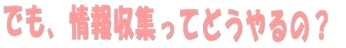 でも、情報収集ってどうやるの？